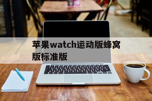 苹果watch运动版蜂窝版标准版(苹果手表蜂窝和运动的区别)-第3张图片-有道翻译官网